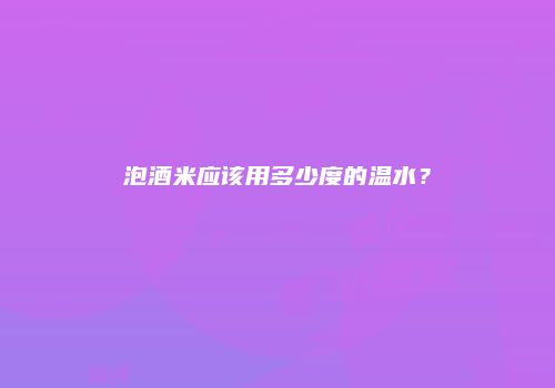 泡酒米应该用多少度的温水？