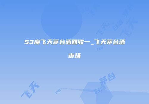 53度飞天茅台酒回收一_飞天茅台酒市场