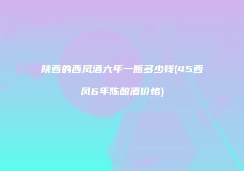 陕西的西凤酒六年一瓶多少钱(45西风6年陈酿酒价格)