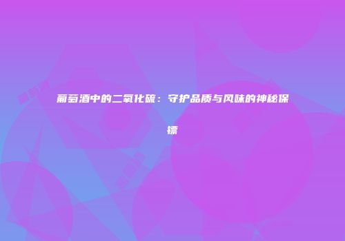 葡萄酒中的二氧化硫：守护品质与风味的神秘保镖