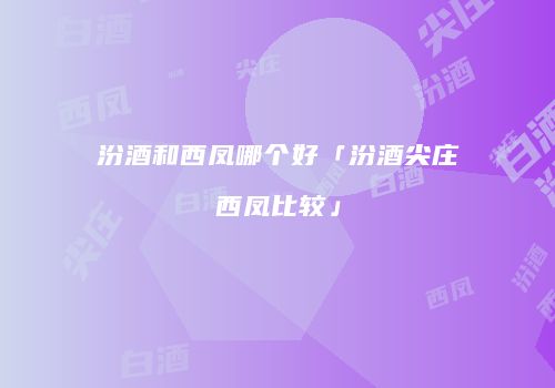 汾酒和西凤哪个好「汾酒尖庄西凤比较」