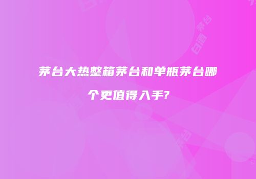 茅台大热整箱茅台和单瓶茅台哪个更值得入手?