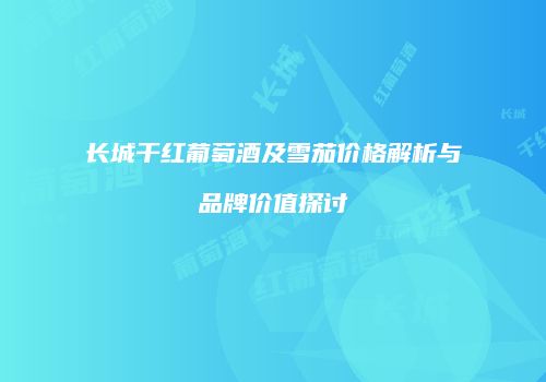 长城干红葡萄酒及雪茄价格解析与品牌价值探讨