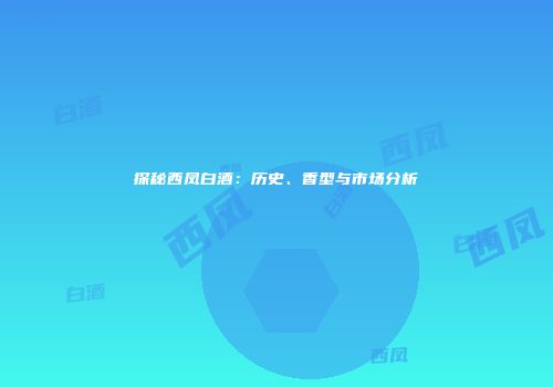 探秘西凤白酒：历史、香型与市场分析