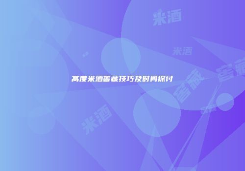 高度米酒窖藏技巧及时间探讨
