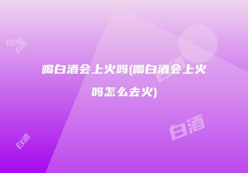 喝白酒会上火吗(喝白酒会上火吗怎么去火)