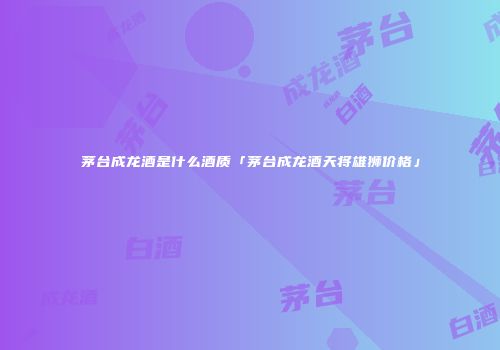 茅台成龙酒是什么酒质「茅台成龙酒天将雄狮价格」