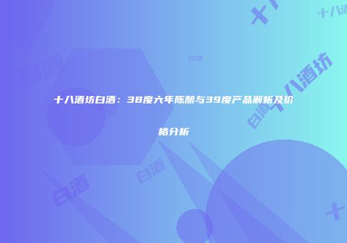 十八酒坊白酒：38度六年陈酿与39度产品解析及价格分析