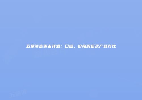 五粮液富贵吉祥酒：口感、价格解析及产品对比