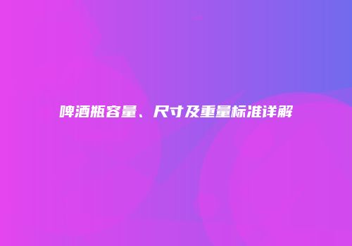 啤酒瓶容量、尺寸及重量标准详解