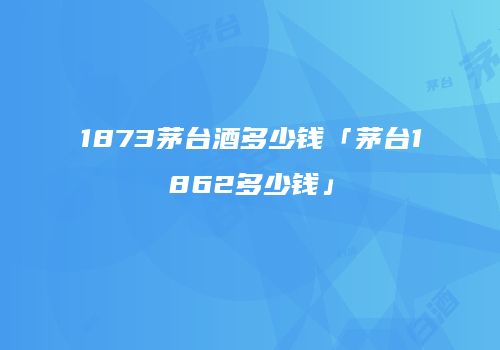 1873茅台酒多少钱「茅台1862多少钱」