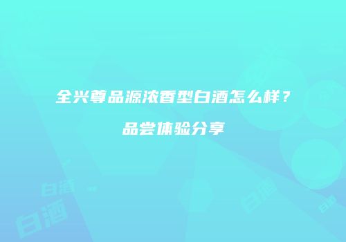 全兴尊品源浓香型白酒怎么样？品尝体验分享