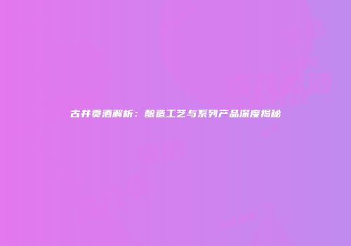 古井贡酒解析：酿造工艺与系列产品深度揭秘