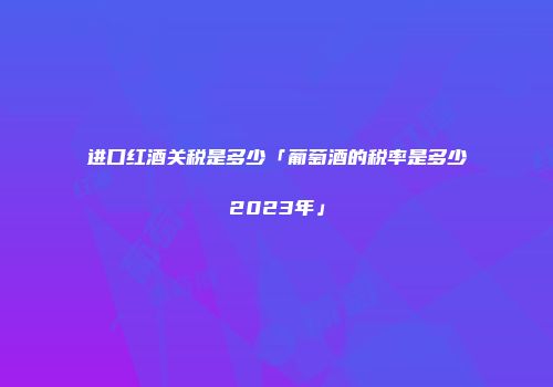 进口红酒关税是多少「葡萄酒的税率是多少2023年」