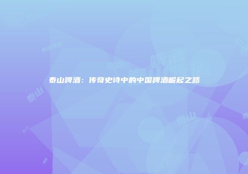 泰山啤酒：传奇史诗中的中国啤酒崛起之路