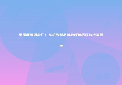 甲保健啤酒总厂：从初创到品牌的辉煌历程与未来展望