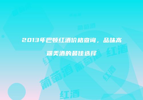 2013年巴顿红酒价格查询，品味高端美酒的最佳选择