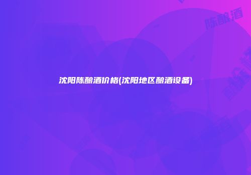 沈阳陈酿酒价格(沈阳地区酿酒设备)