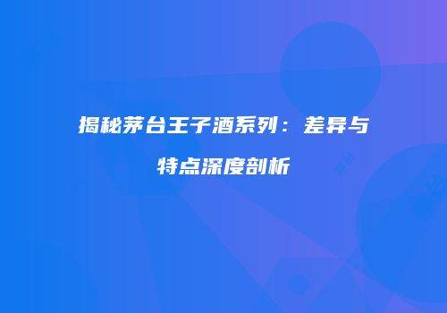 揭秘茅台王子酒系列：差异与特点深度剖析