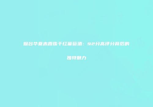 烟台华夏赤霞珠干红葡萄酒：92分高评分背后的独特魅力