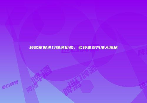 轻松掌握进口啤酒价格：多种查询方法大揭秘
