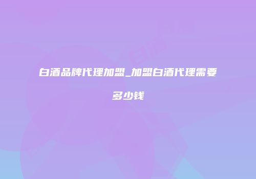 白酒品牌代理加盟_加盟白酒代理需要多少钱