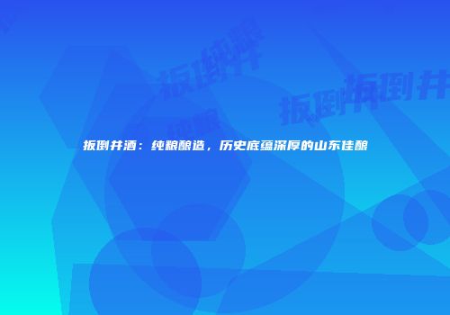 扳倒井酒：纯粮酿造，历史底蕴深厚的山东佳酿
