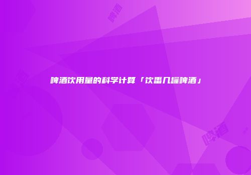 啤酒饮用量的科学计算「饮番几罐啤酒」