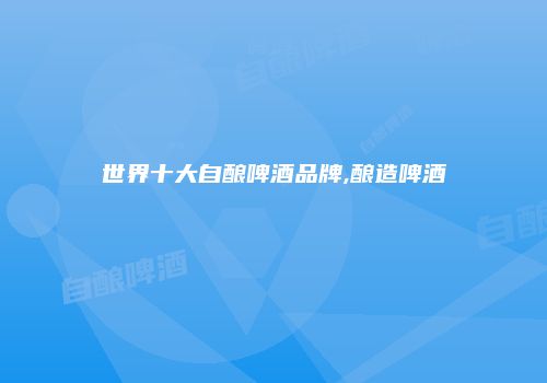 世界十大自酿啤酒品牌,酿造啤酒