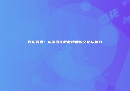 四川麦香：华润雪花武胜啤酒的文化与魅力