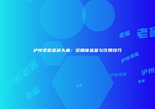 泸州老窖蓝瓷头曲：多角度品鉴与饮用技巧