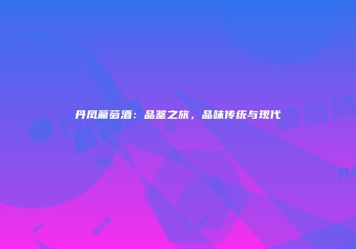 丹凤葡萄酒：品鉴之旅，品味传统与现代