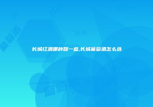 长城红酒哪种甜一些,长城葡萄酒怎么选