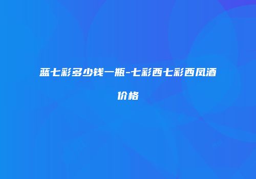 蓝七彩多少钱一瓶-七彩西七彩西凤酒价格