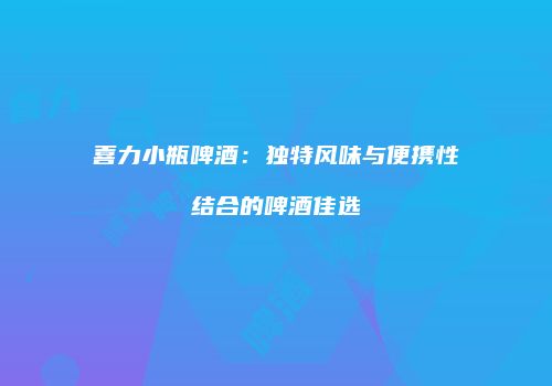 喜力小瓶啤酒：独特风味与便携性结合的啤酒佳选