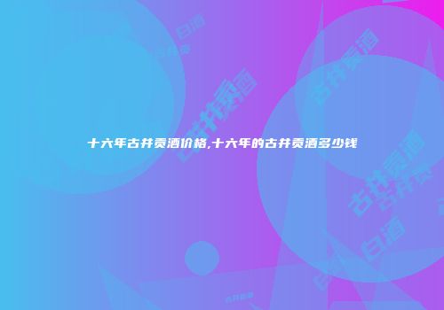 十六年古井贡酒价格,十六年的古井贡酒多少钱