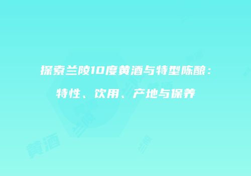探索兰陵10度黄酒与特型陈酿：特性、饮用、产地与保养
