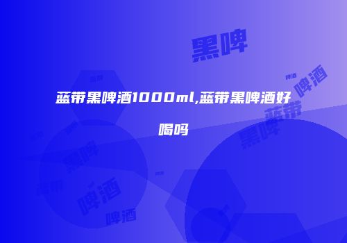 蓝带黑啤酒1000ml,蓝带黑啤酒好喝吗