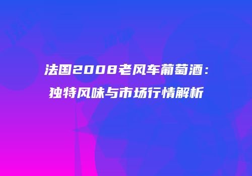 法国2008老风车葡萄酒：独特风味与市场行情解析