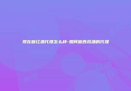 现在做红酒代理怎么样-如何做西凤酒的代理