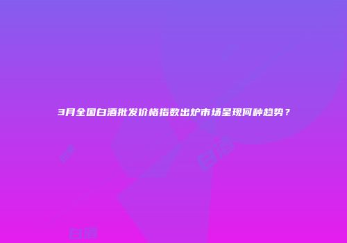 3月全国白酒批发价格指数出炉市场呈现何种趋势？