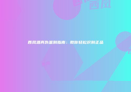 西凤酒真伪鉴别指南：教你轻松识别正品