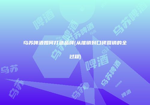 乌苏啤酒如何打造品牌(从推销到口碑营销的全过程)