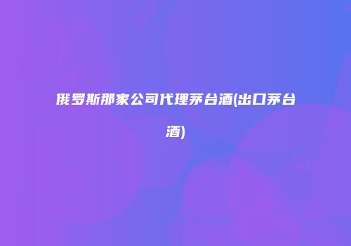 俄罗斯那家公司代理茅台酒(出口茅台酒)