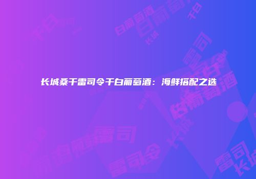 长城桑干雷司令干白葡萄酒：海鲜搭配之选