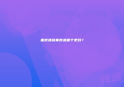 黑啤酒和黄啤酒哪个更好？