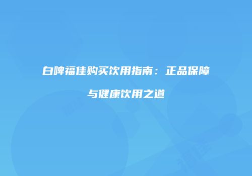 白啤福佳购买饮用指南：正品保障与健康饮用之道
