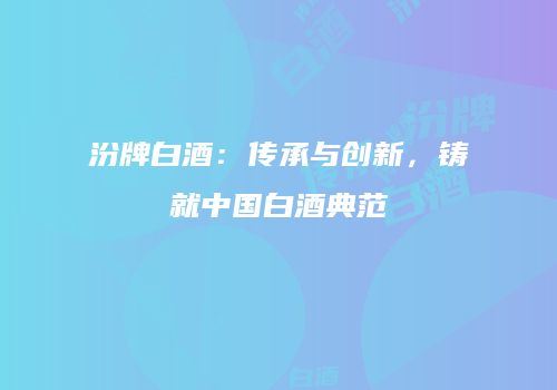汾牌白酒：传承与创新，铸就中国白酒典范