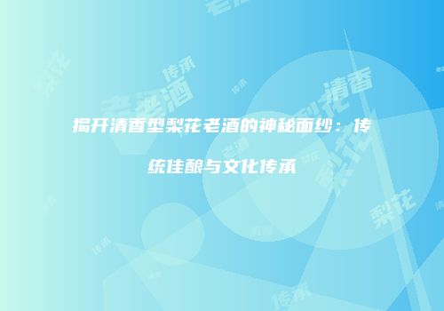 揭开清香型梨花老酒的神秘面纱：传统佳酿与文化传承