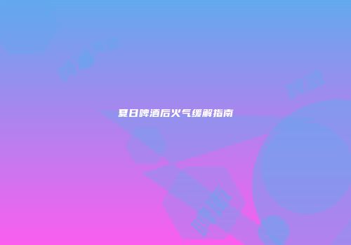 夏日啤酒后火气缓解指南
